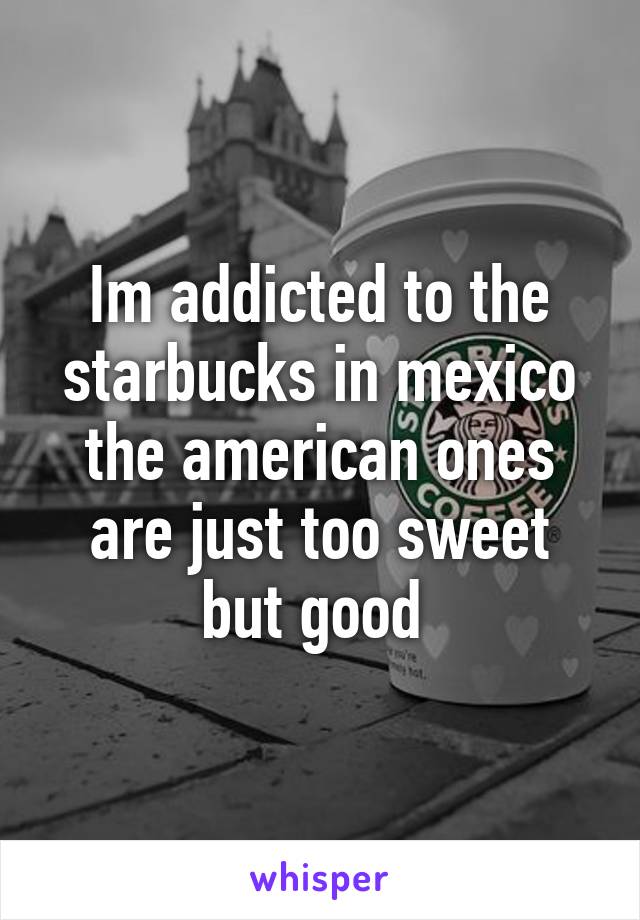 Im addicted to the starbucks in mexico the american ones are just too sweet but good 
