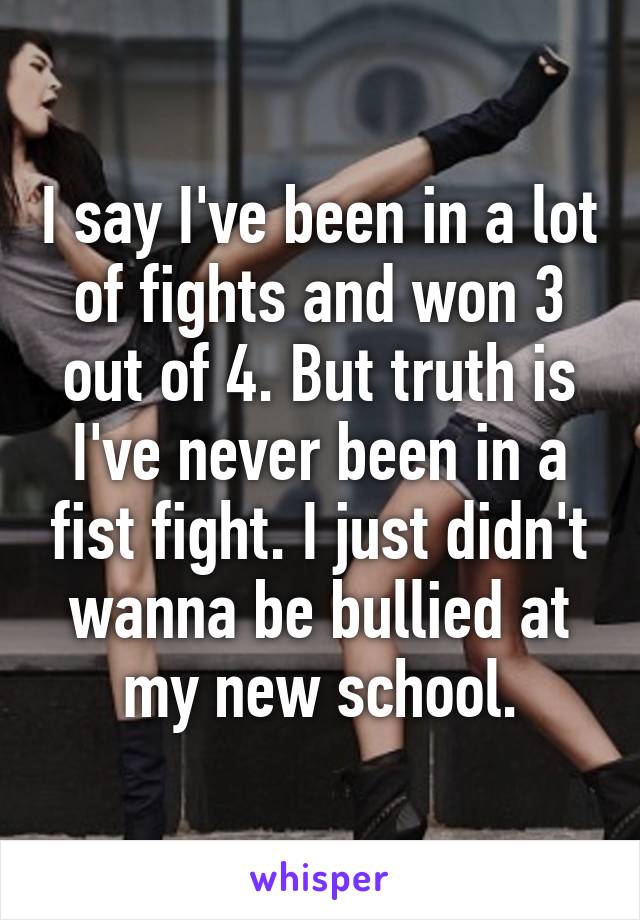 I say I've been in a lot of fights and won 3 out of 4. But truth is I've never been in a fist fight. I just didn't wanna be bullied at my new school.