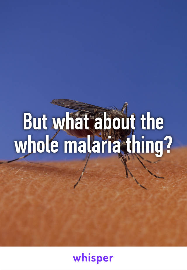 But what about the whole malaria thing?