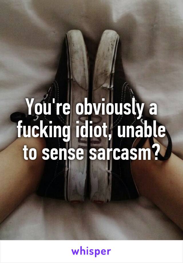 You're obviously a fucking idiot, unable to sense sarcasm?