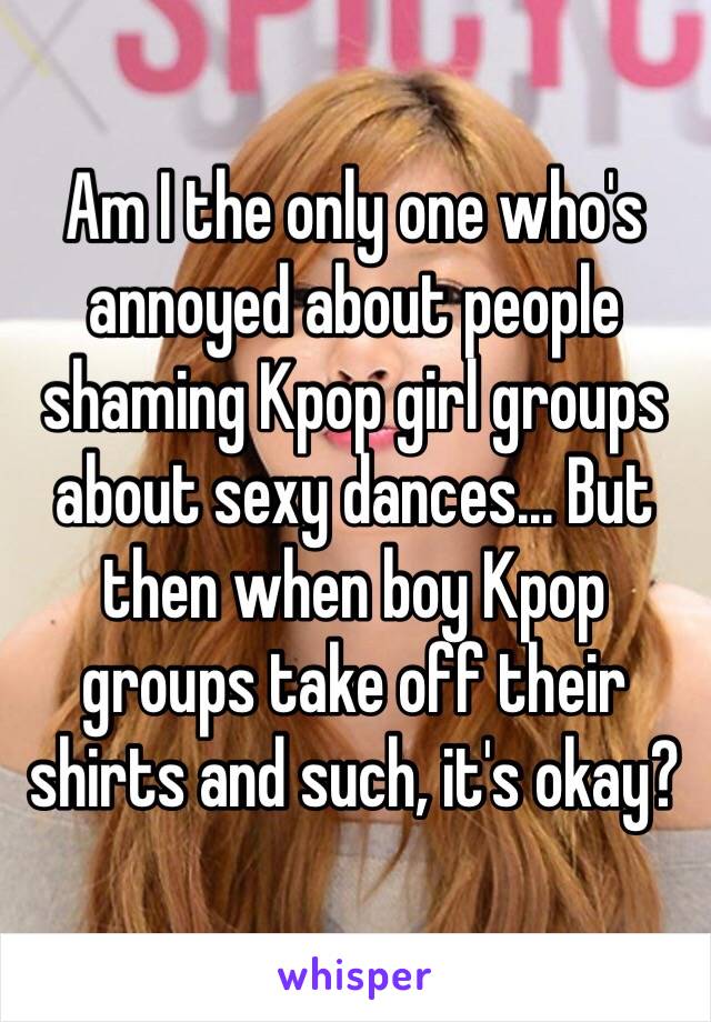 Am I the only one who's annoyed about people shaming Kpop girl groups about sexy dances... But then when boy Kpop groups take off their shirts and such, it's okay? 
