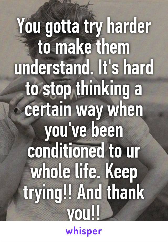 You gotta try harder to make them understand. It's hard to stop thinking a certain way when you've been conditioned to ur whole life. Keep trying!! And thank you!!