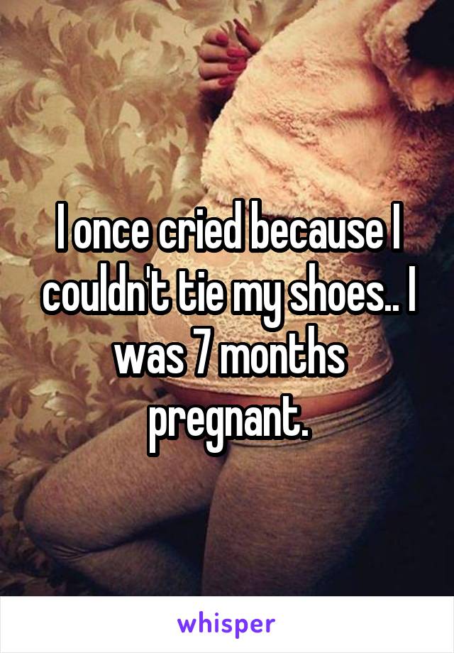 I once cried because I couldn't tie my shoes.. I was 7 months pregnant.