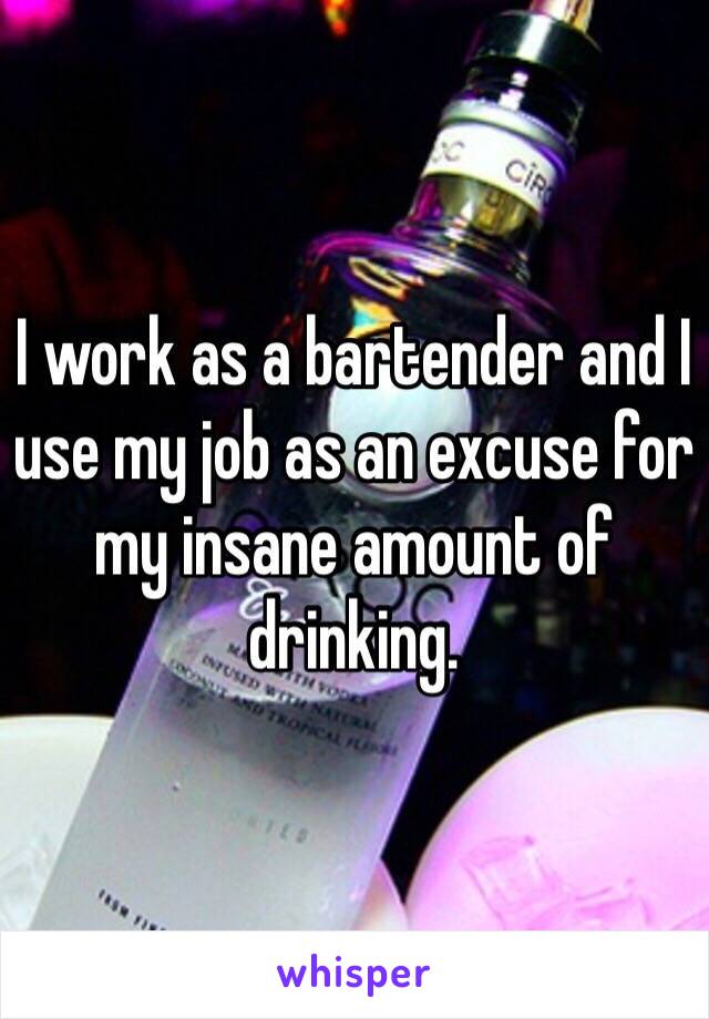I work as a bartender and I use my job as an excuse for my insane amount of drinking.