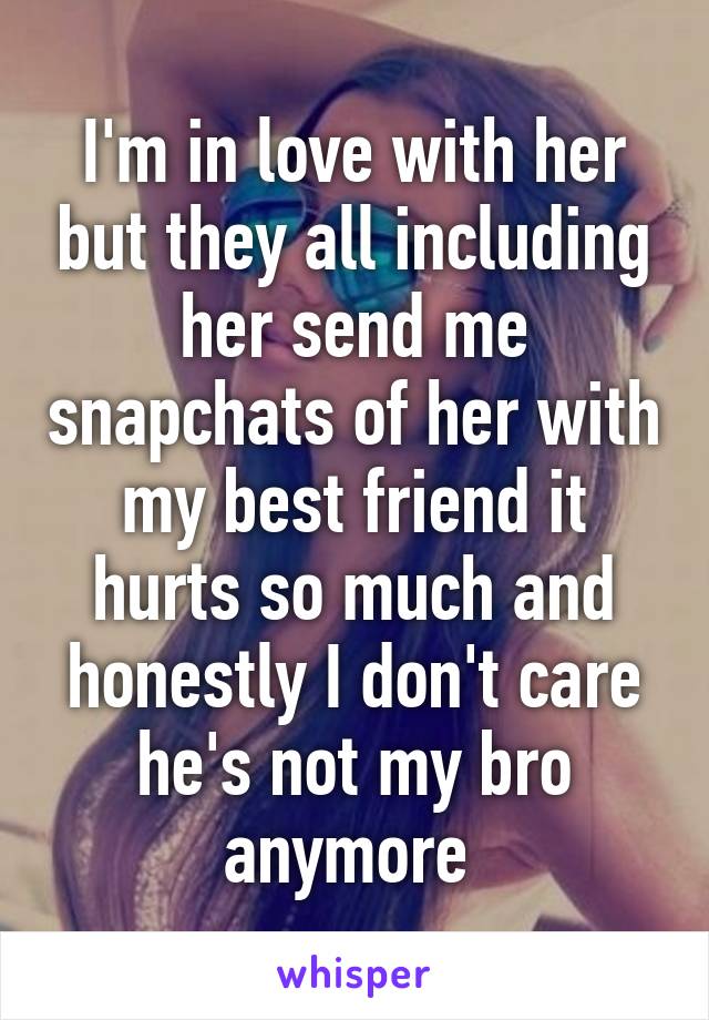 I'm in love with her but they all including her send me snapchats of her with my best friend it hurts so much and honestly I don't care he's not my bro anymore 