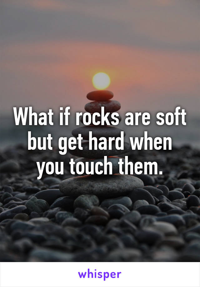 What if rocks are soft but get hard when you touch them.