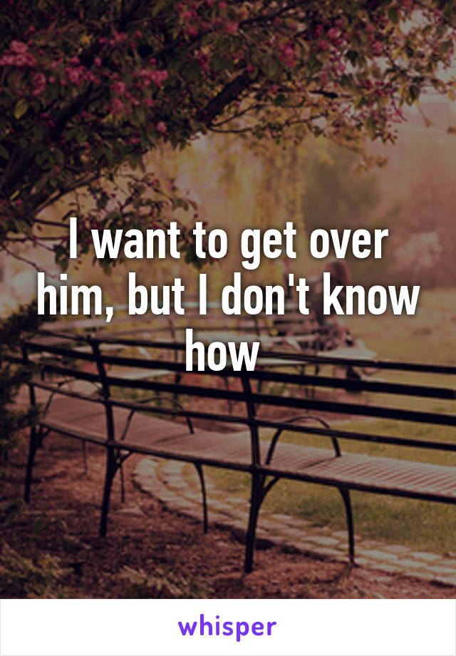 I want to get over him, but I don't know how 
