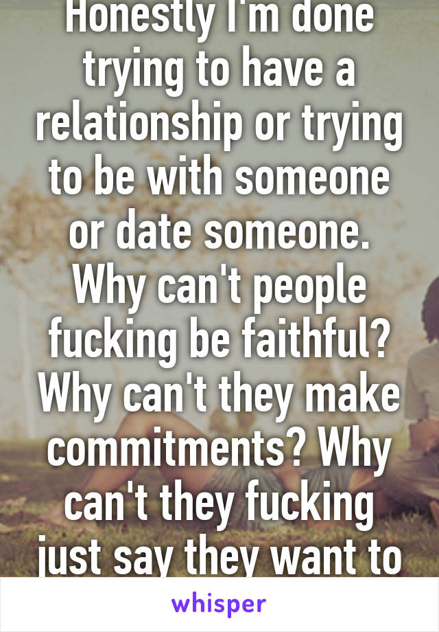 Honestly I'm done trying to have a relationship or trying to be with someone or date someone. Why can't people fucking be faithful? Why can't they make commitments? Why can't they fucking just say they want to be with you or not. 