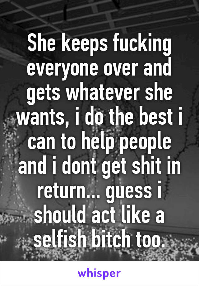 She keeps fucking everyone over and gets whatever she wants, i do the best i can to help people and i dont get shit in return... guess i should act like a selfish bitch too.