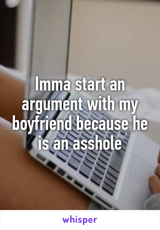 Imma start an argument with my boyfriend because he is an asshole