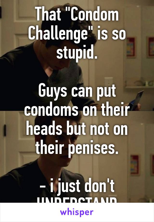 That "Condom Challenge" is so stupid.

Guys can put condoms on their heads but not on their penises.

- i just don't UNDERSTAND