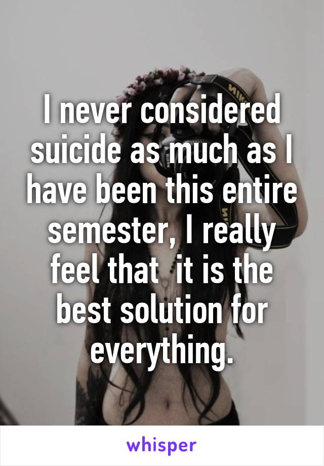 I never considered suicide as much as I have been this entire semester, I really feel that  it is the best solution for everything.