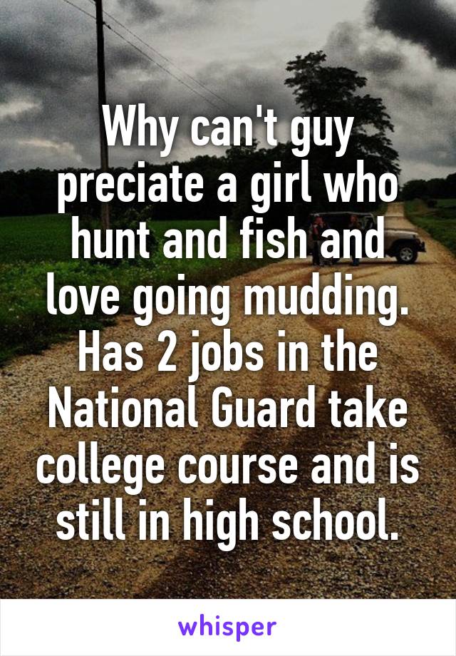 Why can't guy preciate a girl who hunt and fish and love going mudding. Has 2 jobs in the National Guard take college course and is still in high school.