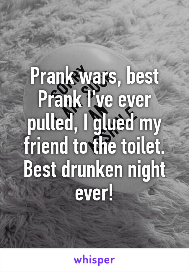 Prank wars, best Prank I've ever pulled, I glued my friend to the toilet. Best drunken night ever!