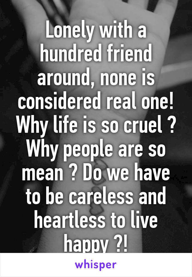 Lonely with a hundred friend around, none is considered real one! Why life is so cruel ? Why people are so mean ? Do we have to be careless and heartless to live happy ?!
