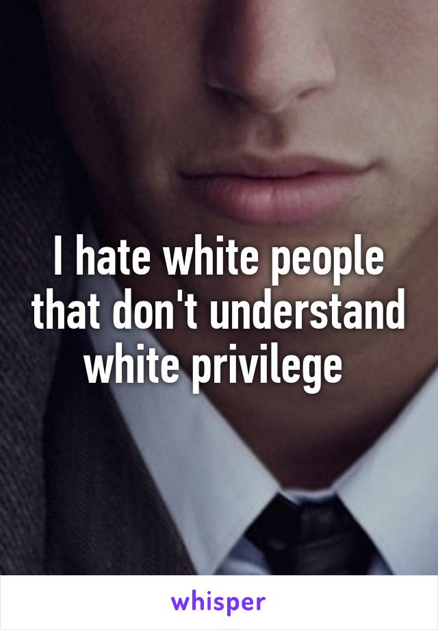 I hate white people that don't understand white privilege 