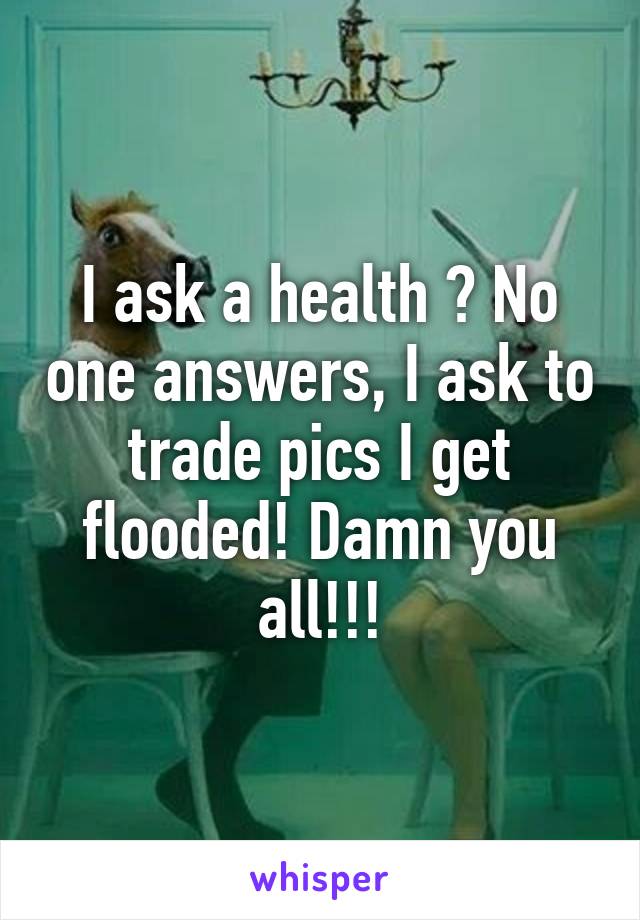 I ask a health ? No one answers, I ask to trade pics I get flooded! Damn you all!!!