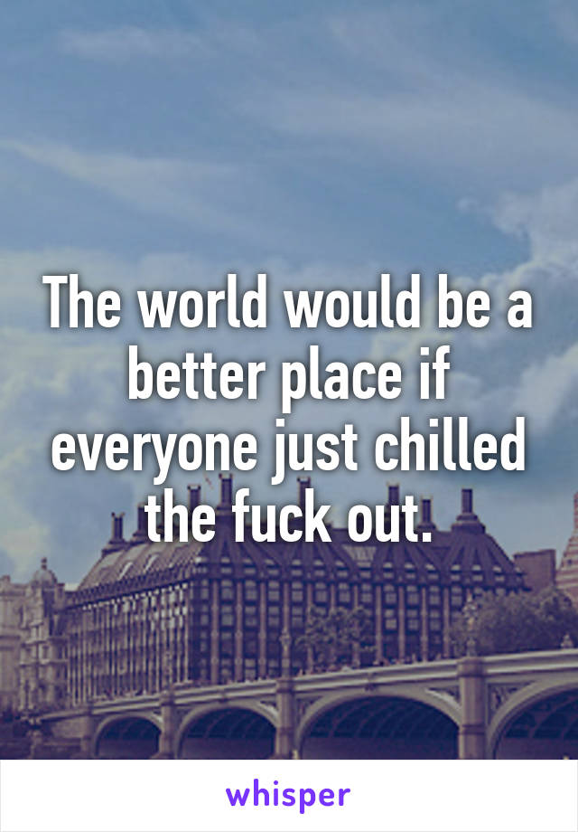 The world would be a better place if everyone just chilled the fuck out.