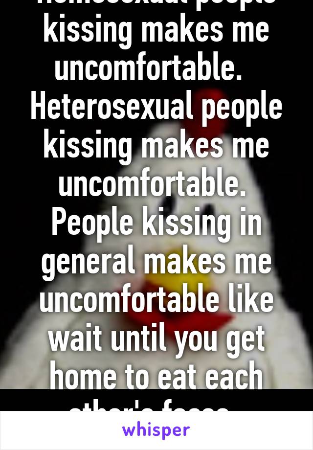 Homosexual people kissing makes me uncomfortable.  
Heterosexual people kissing makes me uncomfortable. 
People kissing in general makes me uncomfortable like wait until you get home to eat each other's faces. 
