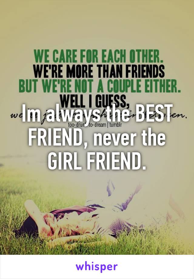 Im always the BEST FRIEND, never the GIRL FRIEND.