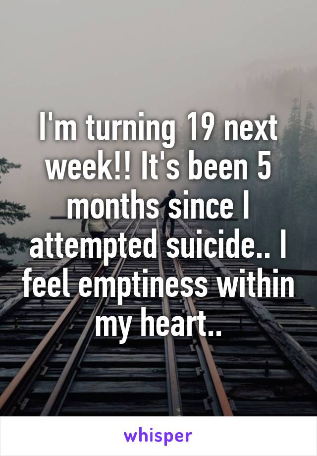 I'm turning 19 next week!! It's been 5 months since I attempted suicide.. I feel emptiness within my heart..