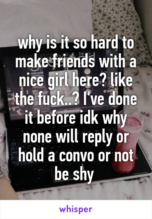 why is it so hard to make friends with a nice girl here? like the fuck..? I've done it before idk why none will reply or hold a convo or not be shy 