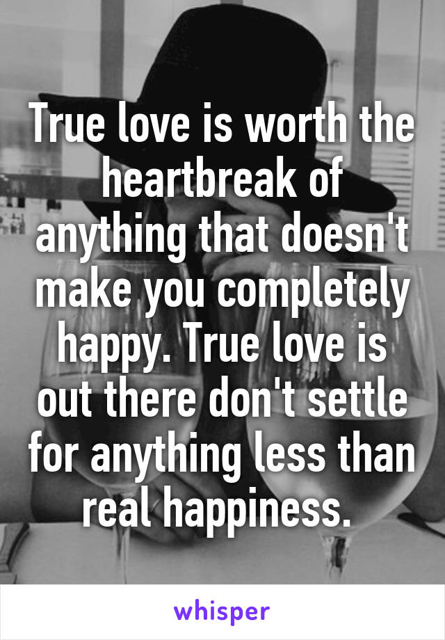 True love is worth the heartbreak of anything that doesn't make you completely happy. True love is out there don't settle for anything less than real happiness. 