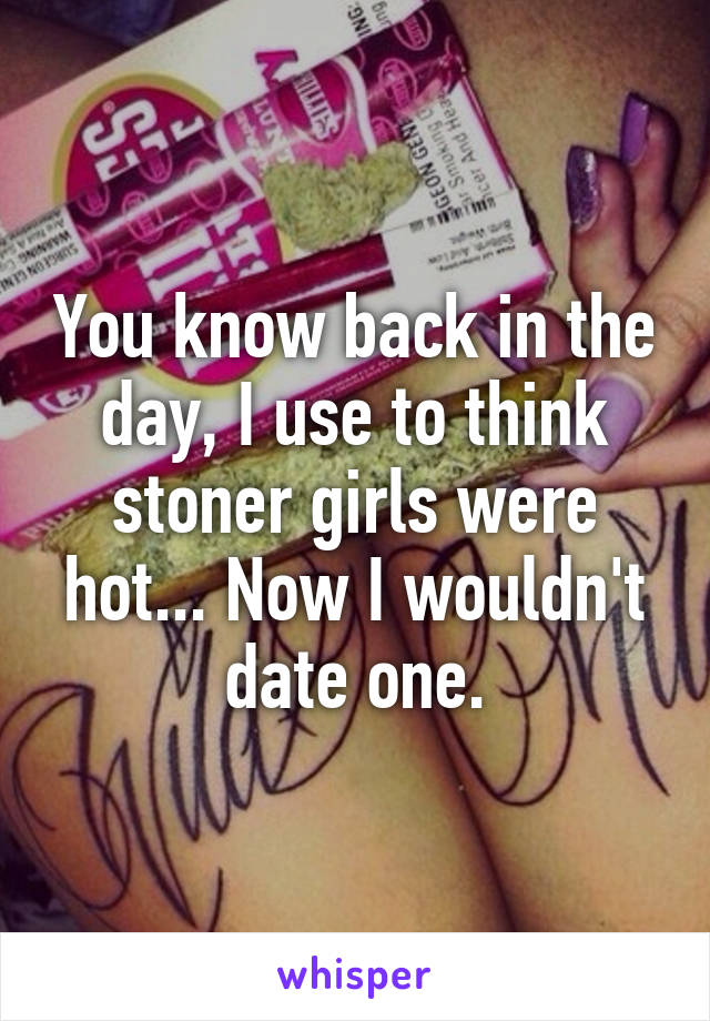 You know back in the day, I use to think stoner girls were hot... Now I wouldn't date one.