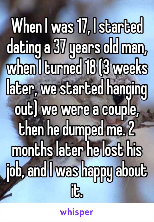 When I was 17, I started dating a 37 years old man, when I turned 18 (3 weeks later, we started hanging out) we were a couple, then he dumped me. 2 months later he lost his job, and I was happy about it. 