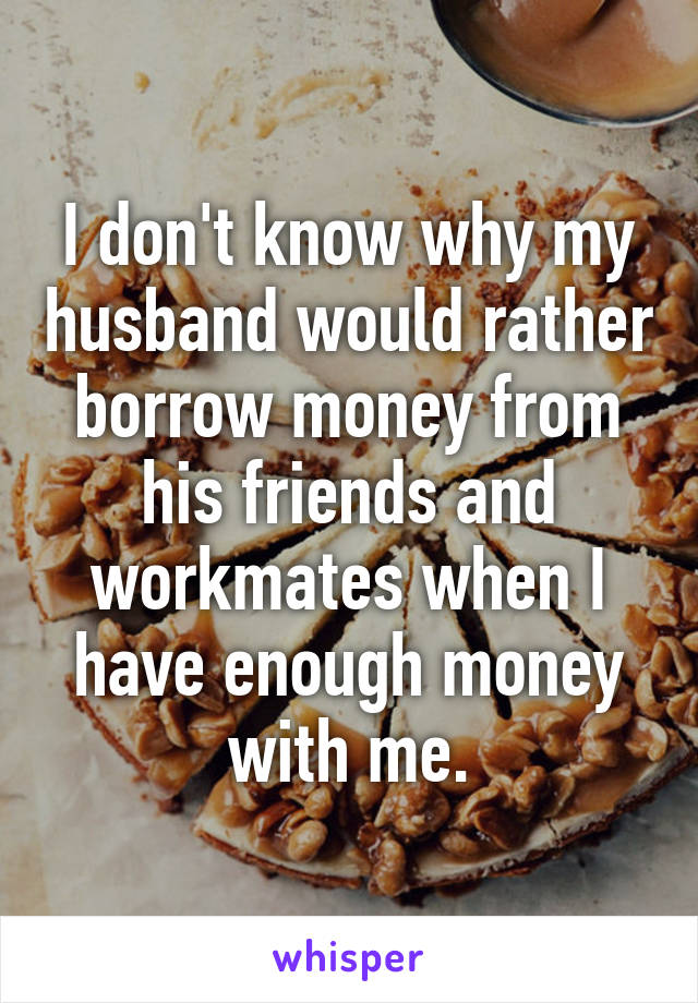 I don't know why my husband would rather borrow money from his friends and workmates when I have enough money with me.