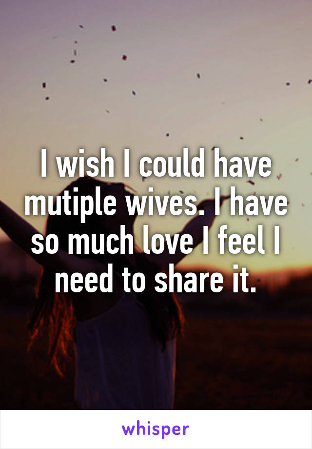 I wish I could have mutiple wives. I have so much love I feel I need to share it.
