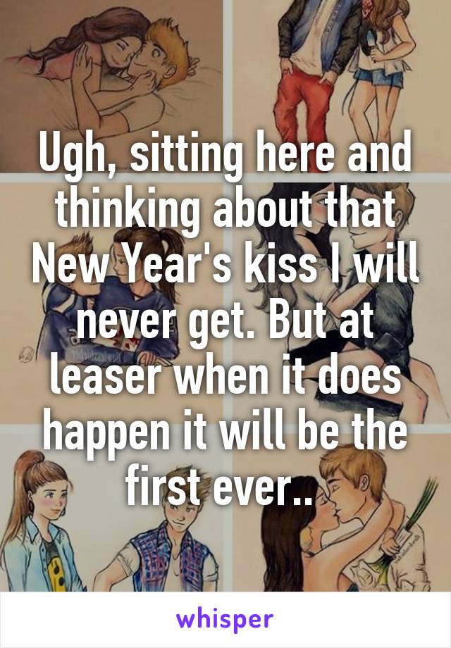 Ugh, sitting here and thinking about that New Year's kiss I will never get. But at leaser when it does happen it will be the first ever.. 