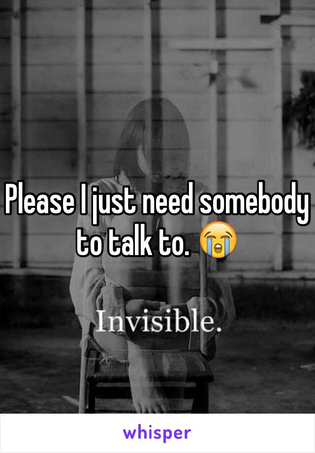 Please I just need somebody to talk to. 😭
