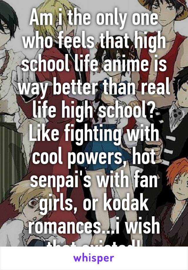 Am i the only one who feels that high school life anime is way better than real life high school?
Like fighting with cool powers, hot senpai's with fan girls, or kodak romances...i wish that existed!
