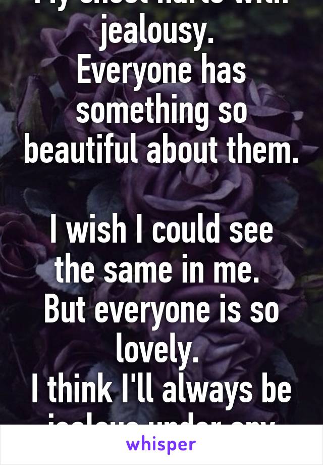 My chest hurts with jealousy. 
Everyone has something so beautiful about them. 
I wish I could see the same in me. 
But everyone is so lovely. 
I think I'll always be jealous under any circumstance. 