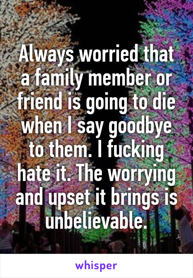 Always worried that a family member or friend is going to die when I say goodbye to them. I fucking hate it. The worrying and upset it brings is unbelievable.