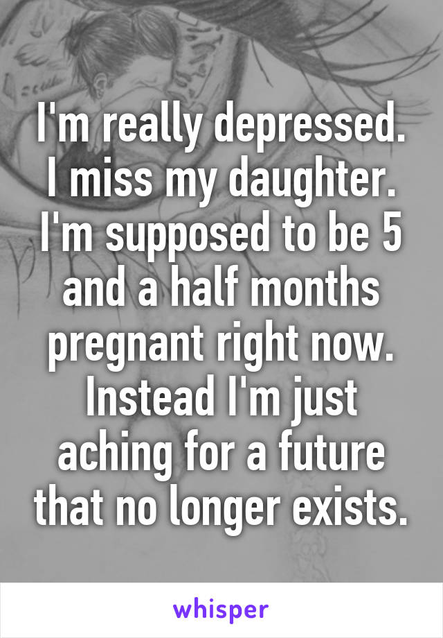 I'm really depressed. I miss my daughter. I'm supposed to be 5 and a half months pregnant right now. Instead I'm just aching for a future that no longer exists.