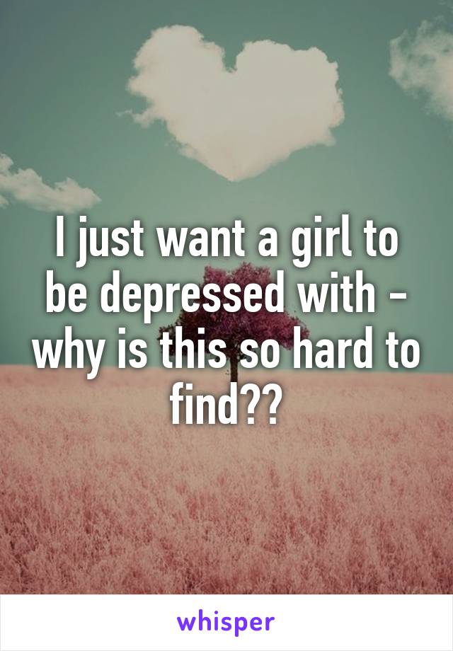 I just want a girl to be depressed with - why is this so hard to find??