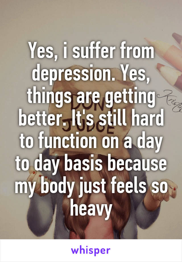 Yes, i suffer from depression. Yes, things are getting better. It's still hard to function on a day to day basis because my body just feels so heavy