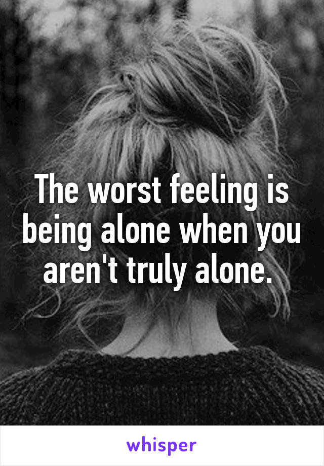 The worst feeling is being alone when you aren't truly alone. 