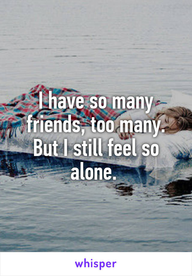 I have so many friends, too many. But I still feel so alone. 