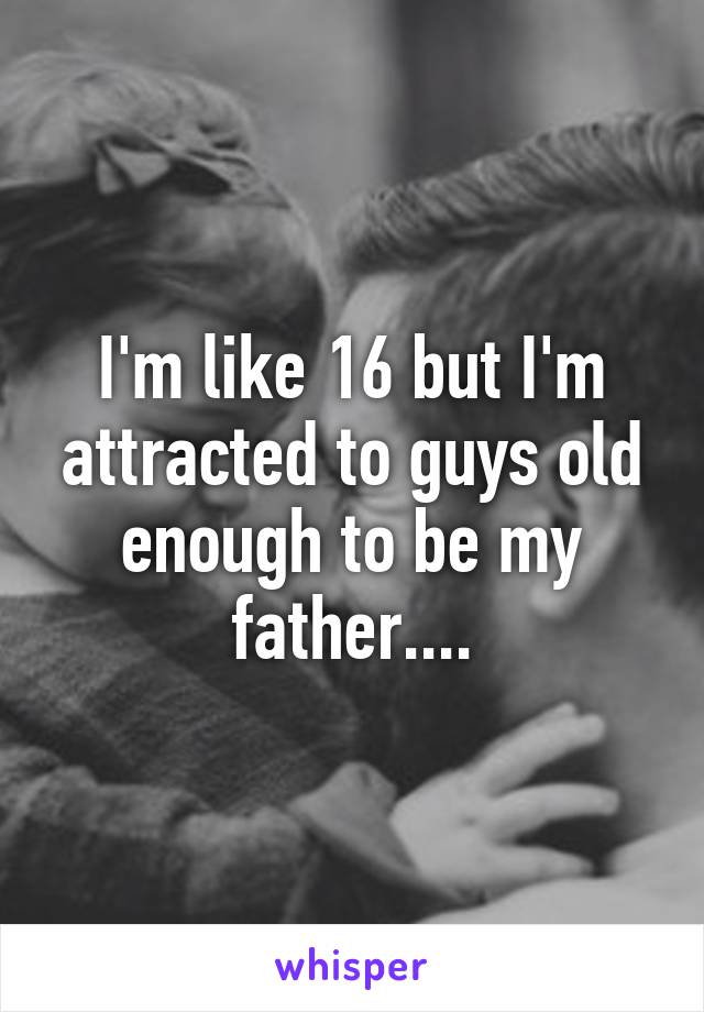 I'm like 16 but I'm attracted to guys old enough to be my father....