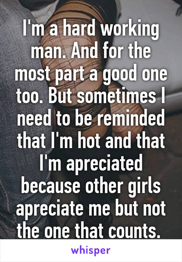 I'm a hard working man. And for the most part a good one too. But sometimes I need to be reminded that I'm hot and that I'm apreciated because other girls apreciate me but not the one that counts. 