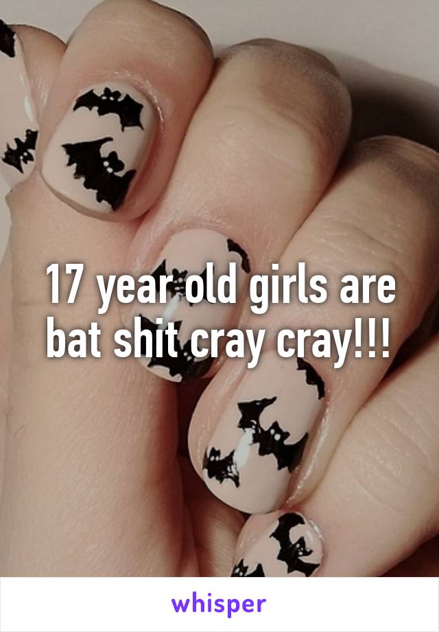 17 year old girls are bat shit cray cray!!!