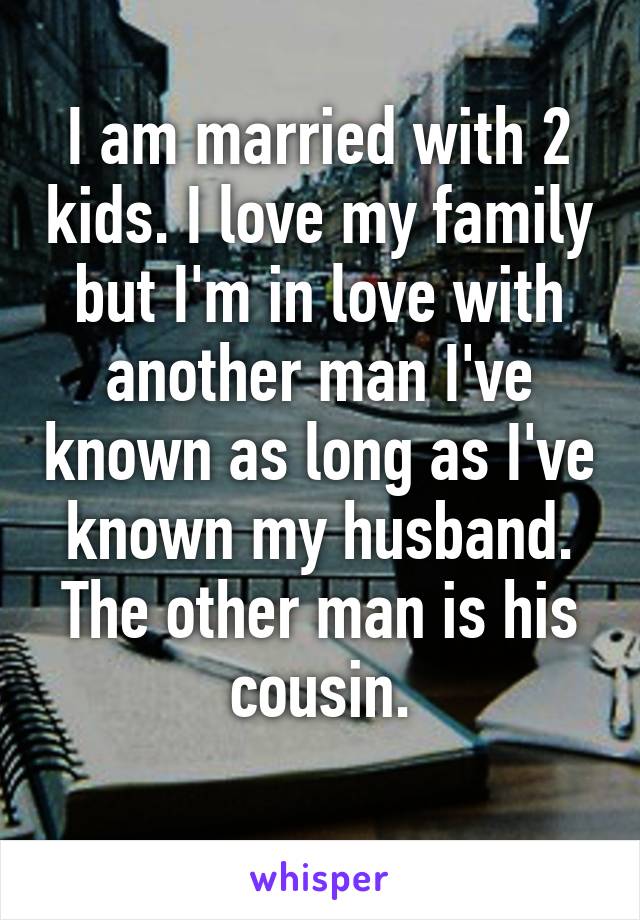 I am married with 2 kids. I love my family but I'm in love with another man I've known as long as I've known my husband. The other man is his
 cousin. 
