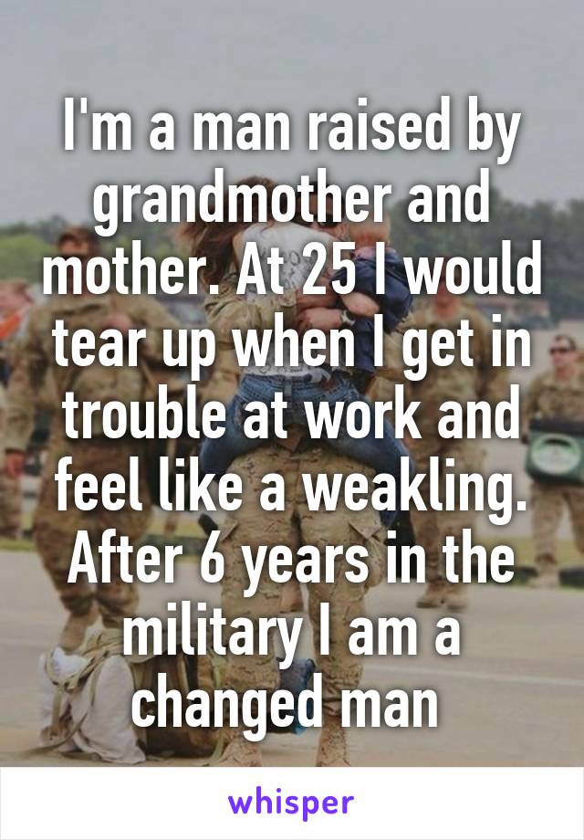 I'm a man raised by grandmother and mother. At 25 I would tear up when I get in trouble at work and feel like a weakling. After 6 years in the military I am a changed man 