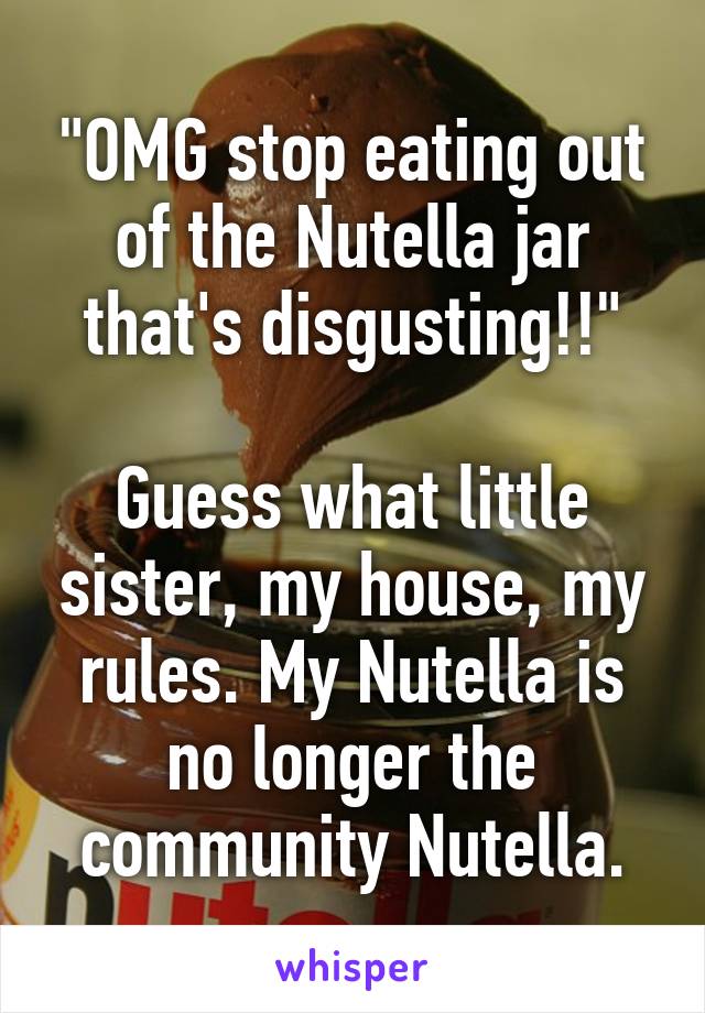 "OMG stop eating out of the Nutella jar that's disgusting!!"

Guess what little sister, my house, my rules. My Nutella is no longer the community Nutella.