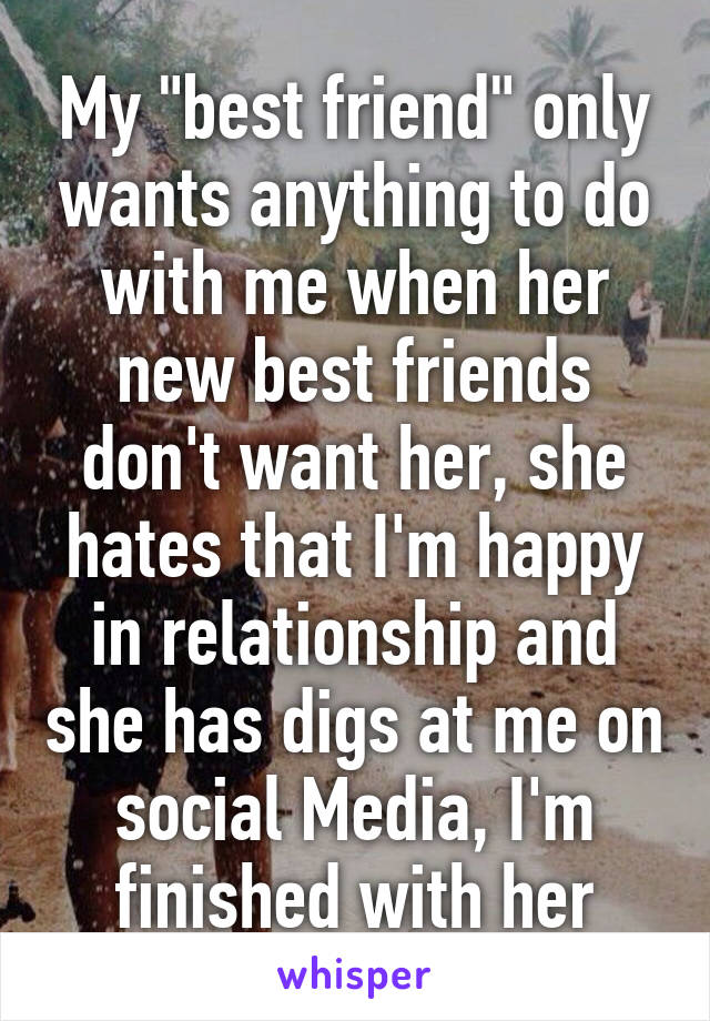 My "best friend" only wants anything to do with me when her new best friends don't want her, she hates that I'm happy in relationship and she has digs at me on social Media, I'm finished with her