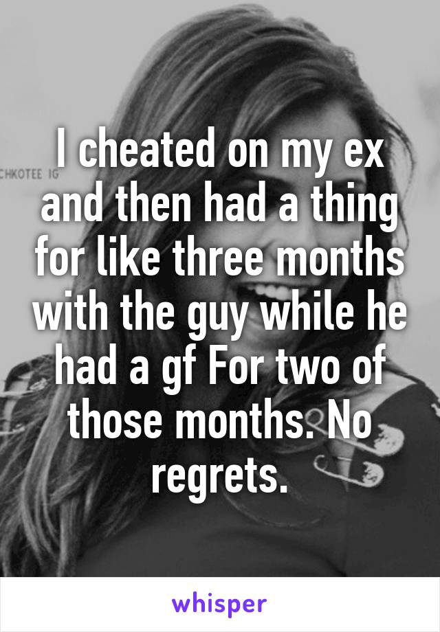 I cheated on my ex and then had a thing for like three months with the guy while he had a gf For two of those months. No regrets.