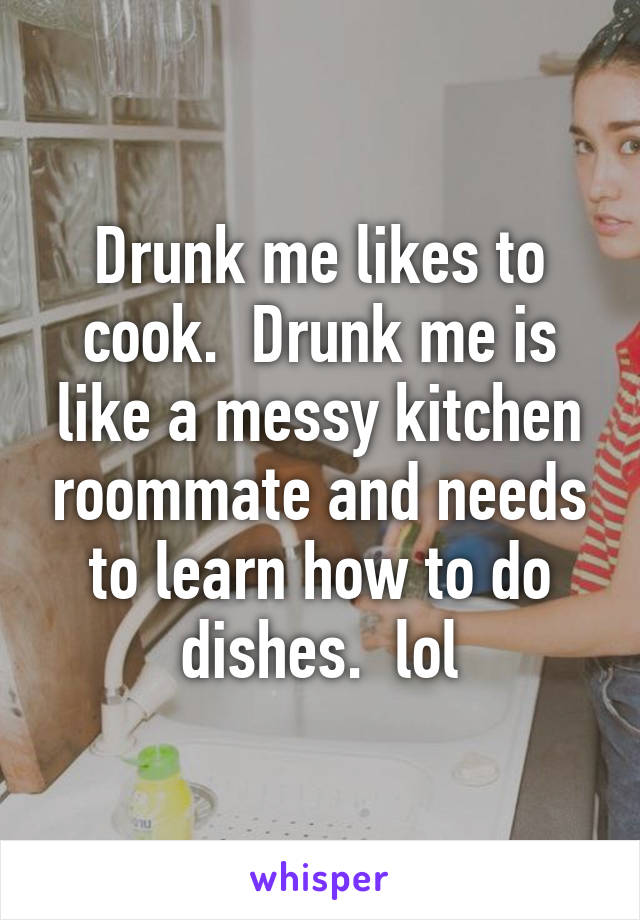 Drunk me likes to cook.  Drunk me is like a messy kitchen roommate and needs to learn how to do dishes.  lol
